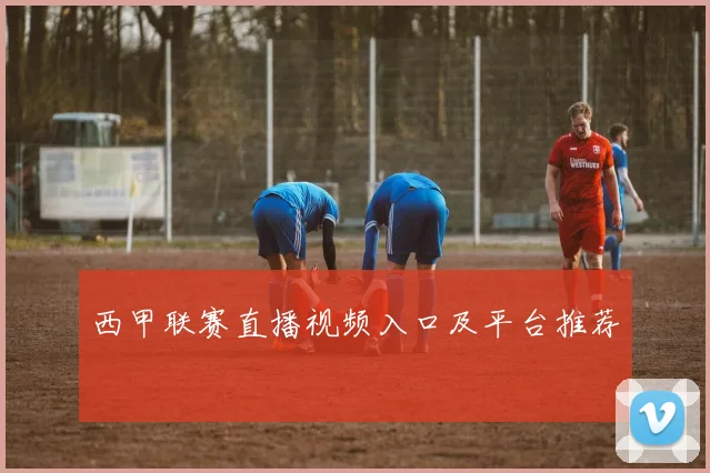 西甲联赛直播视频入口及平台推荐