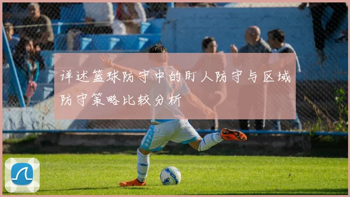 详述篮球防守中的盯人防守与区域防守策略比较分析