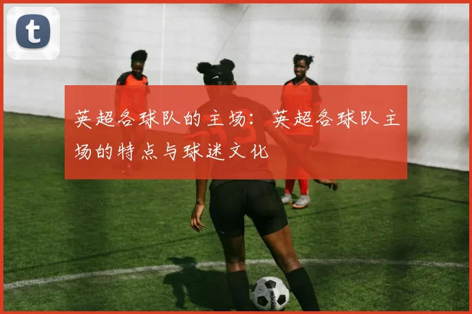 英超各球队的主场：英超各球队主场的特点与球迷文化